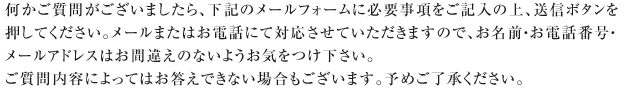何かご質問がございましたら、下記のメールフォームに必要事項をご記入の上、送信ボタンを押してください。メールまたはお電話にて対応させていただきますので、お名前・お電話番号・メールアドレスはお間違えのないようお気をつけ下さい。ご質問内容によってはお答えできない場合もございます。予めご了承ください。